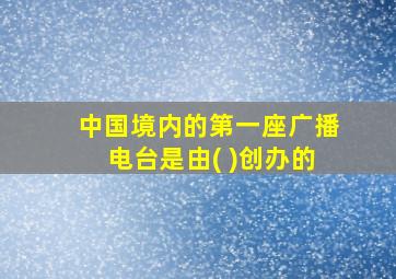 中国境内的第一座广播电台是由( )创办的